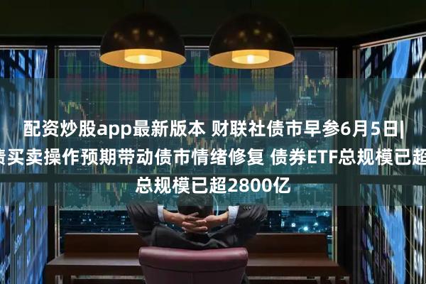 配资炒股app最新版本 财联社债市早参6月5日|央行国债买卖操作预期带动债市情绪修复 债券ETF总规模已超2800亿