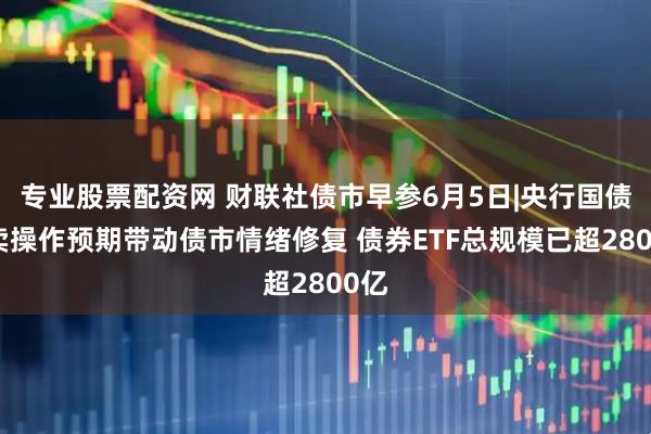 专业股票配资网 财联社债市早参6月5日|央行国债买卖操作预期带动债市情绪修复 债券ETF总规模已超2800亿