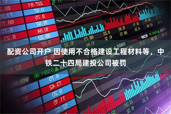 配资公司开户 因使用不合格建设工程材料等，中铁二十四局建投公司被罚