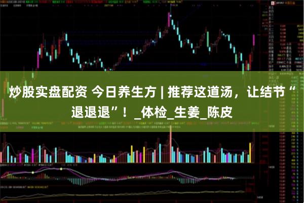 炒股实盘配资 今日养生方 | 推荐这道汤，让结节“退退退”！_体检_生姜_陈皮