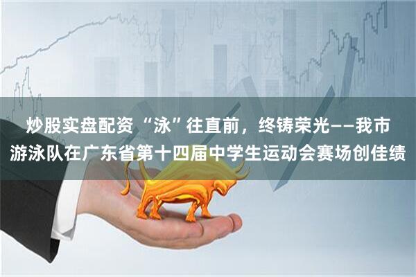 炒股实盘配资 “泳”往直前，终铸荣光——我市游泳队在广东省第十四届中学生运动会赛场创佳绩