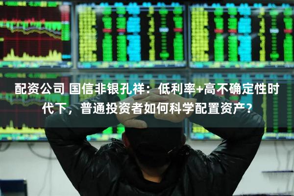 配资公司 国信非银孔祥：低利率+高不确定性时代下，普通投资者如何科学配置资产？