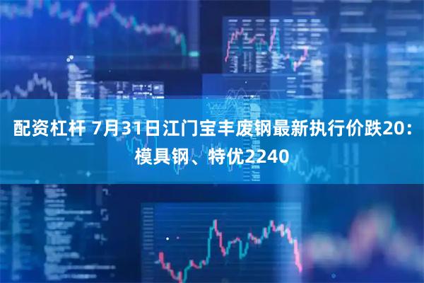 配资杠杆 7月31日江门宝丰废钢最新执行价跌20：模具钢、特优2240