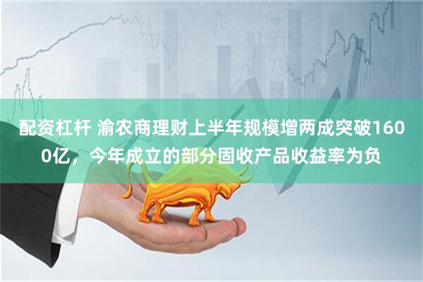 配资杠杆 渝农商理财上半年规模增两成突破1600亿，今年成立的部分固收产品收益率为负
