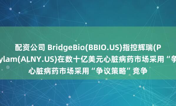 配资公司 BridgeBio(BBIO.US)指控辉瑞(PFE.US)、Alnylam(ALNY.US)在数十亿美元心脏病药市场采用“争议策略”竞争