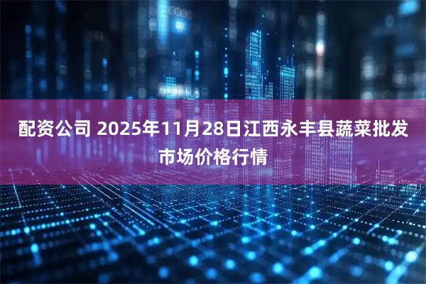 配资公司 2025年11月28日江西永丰县蔬菜批发市场价格行情