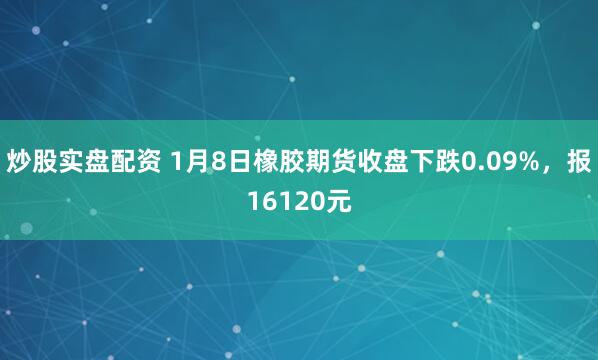 炒股实盘配资 1月8日橡胶期货收盘下跌0.09%，报16120元